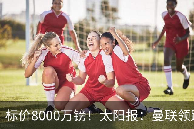 标价8000万镑！太阳报：曼联领跑M费争夺，皇马预计曼联会签下他